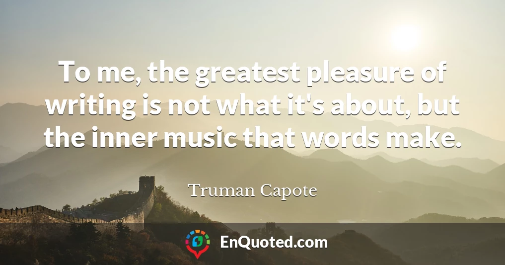 To me, the greatest pleasure of writing is not what it's about, but the inner music that words make.