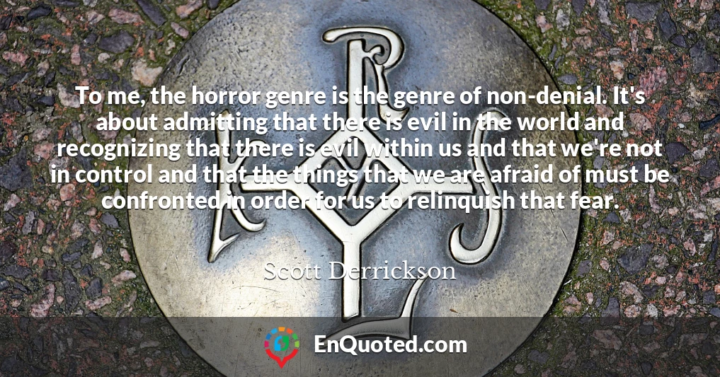 To me, the horror genre is the genre of non-denial. It's about admitting that there is evil in the world and recognizing that there is evil within us and that we're not in control and that the things that we are afraid of must be confronted in order for us to relinquish that fear.