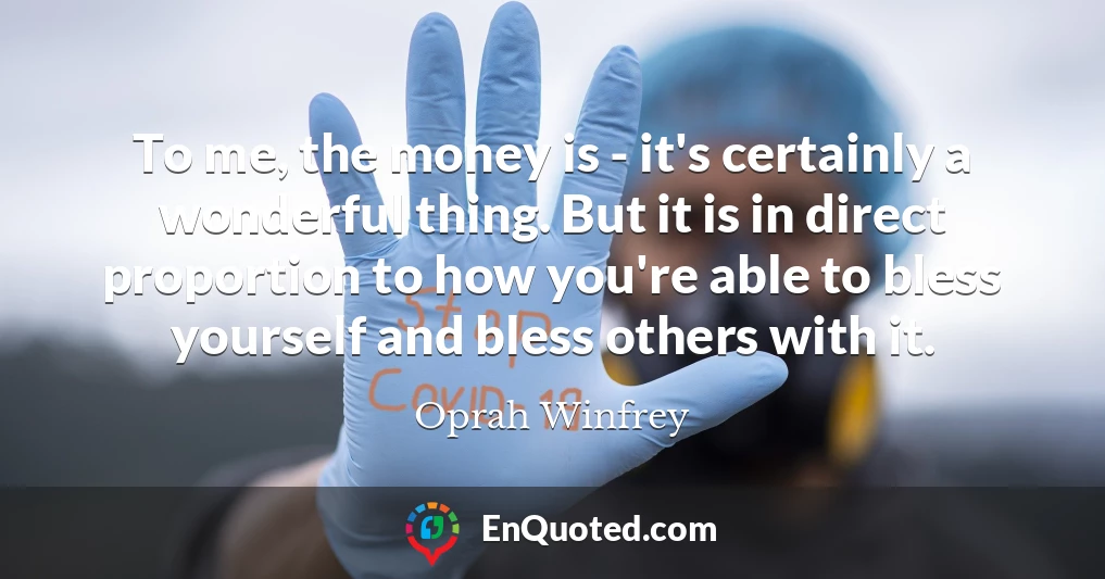 To me, the money is - it's certainly a wonderful thing. But it is in direct proportion to how you're able to bless yourself and bless others with it.