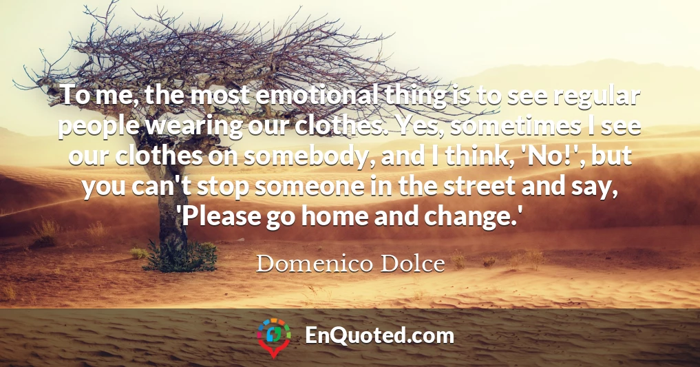 To me, the most emotional thing is to see regular people wearing our clothes. Yes, sometimes I see our clothes on somebody, and I think, 'No!', but you can't stop someone in the street and say, 'Please go home and change.'
