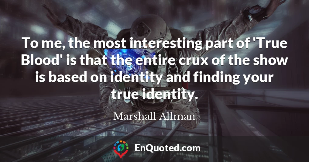 To me, the most interesting part of 'True Blood' is that the entire crux of the show is based on identity and finding your true identity.