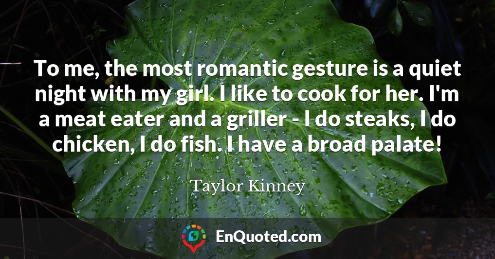 To me, the most romantic gesture is a quiet night with my girl. I like to cook for her. I'm a meat eater and a griller - I do steaks, I do chicken, I do fish. I have a broad palate!