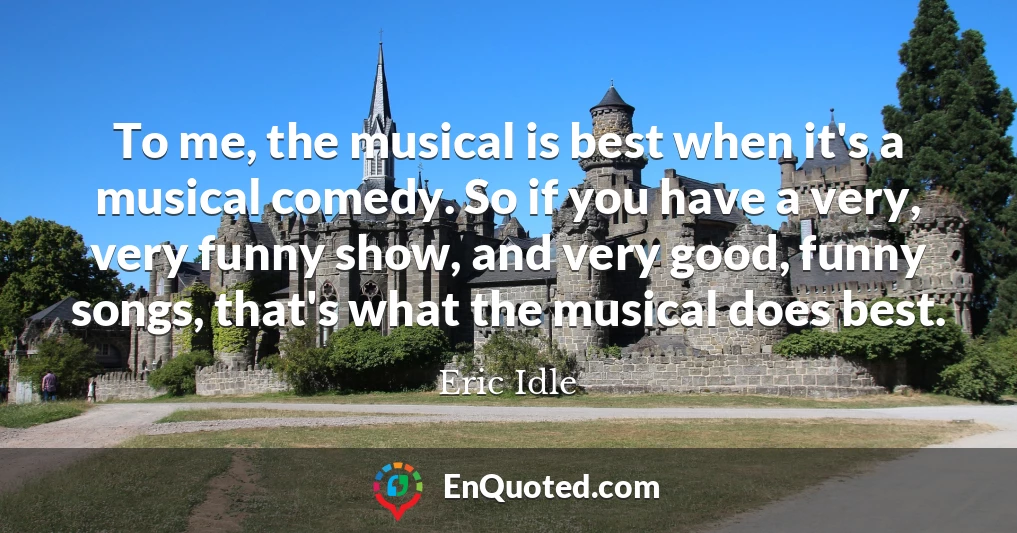 To me, the musical is best when it's a musical comedy. So if you have a very, very funny show, and very good, funny songs, that's what the musical does best.