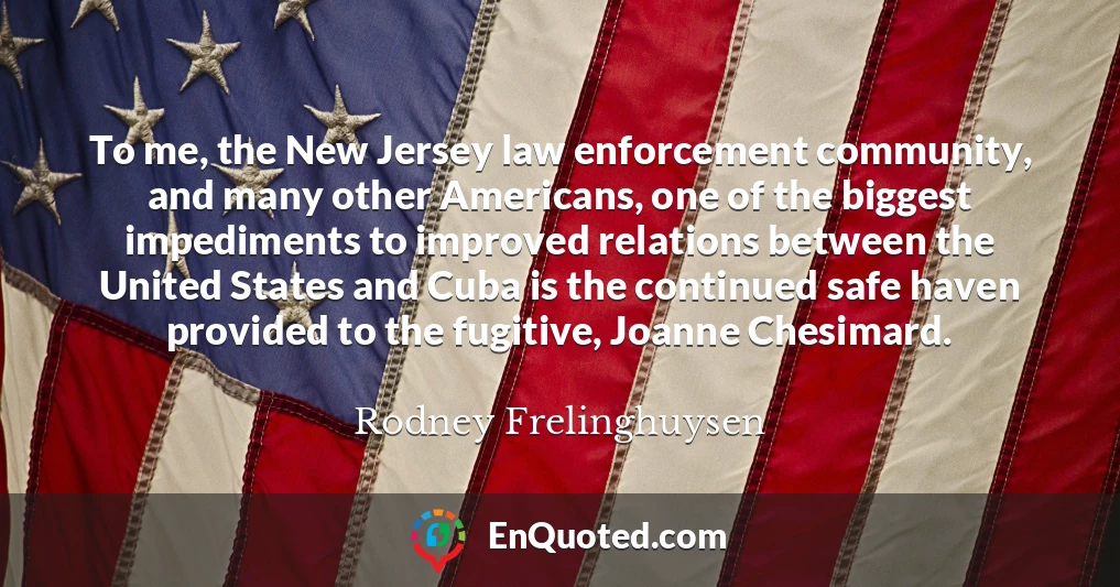 To me, the New Jersey law enforcement community, and many other Americans, one of the biggest impediments to improved relations between the United States and Cuba is the continued safe haven provided to the fugitive, Joanne Chesimard.