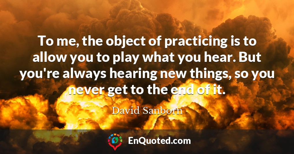 To me, the object of practicing is to allow you to play what you hear. But you're always hearing new things, so you never get to the end of it.