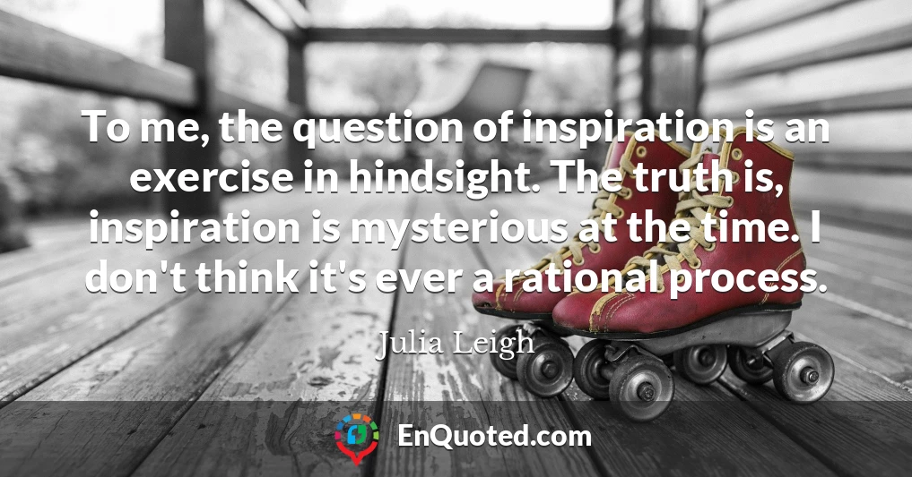 To me, the question of inspiration is an exercise in hindsight. The truth is, inspiration is mysterious at the time. I don't think it's ever a rational process.