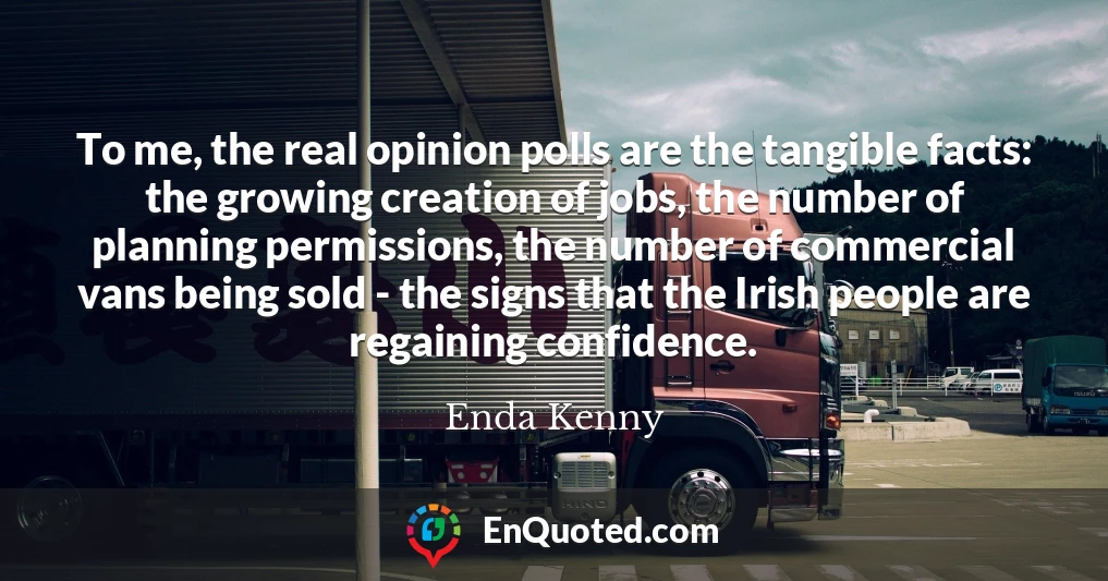 To me, the real opinion polls are the tangible facts: the growing creation of jobs, the number of planning permissions, the number of commercial vans being sold - the signs that the Irish people are regaining confidence.