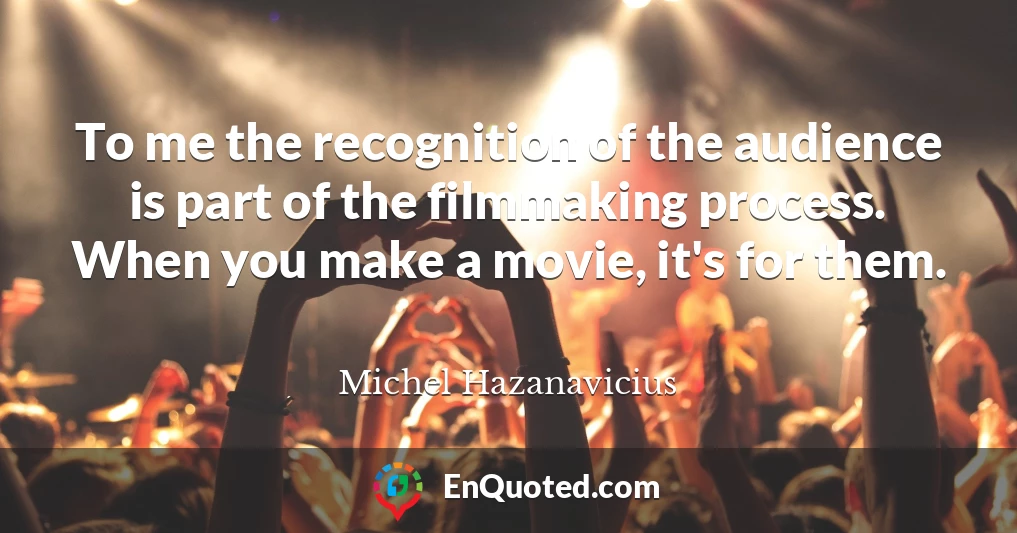 To me the recognition of the audience is part of the filmmaking process. When you make a movie, it's for them.