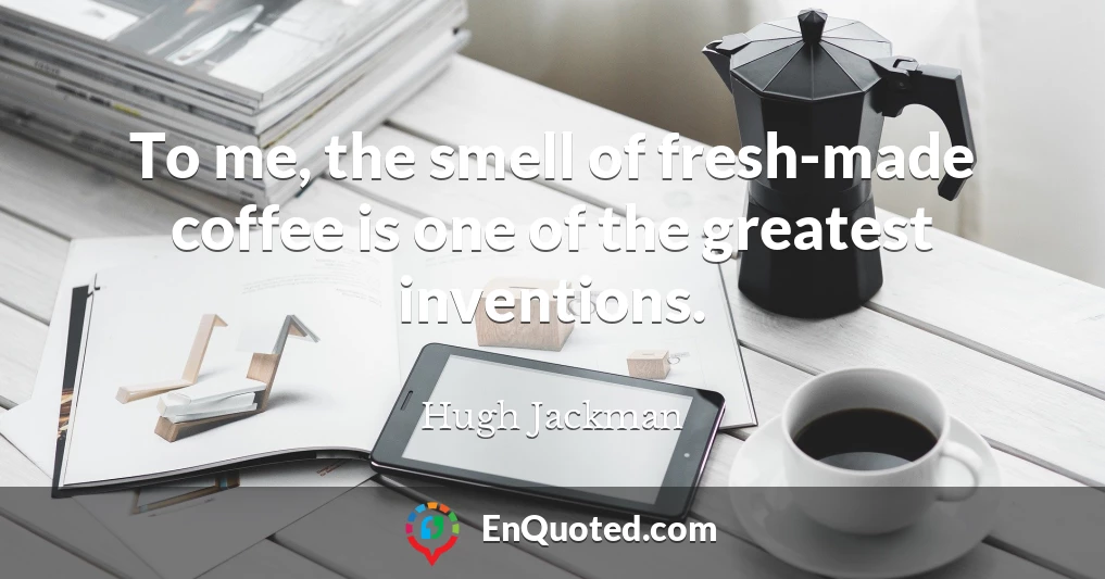 To me, the smell of fresh-made coffee is one of the greatest inventions.