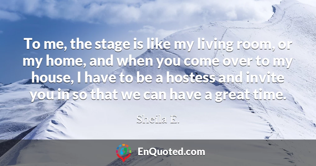 To me, the stage is like my living room, or my home, and when you come over to my house, I have to be a hostess and invite you in so that we can have a great time.
