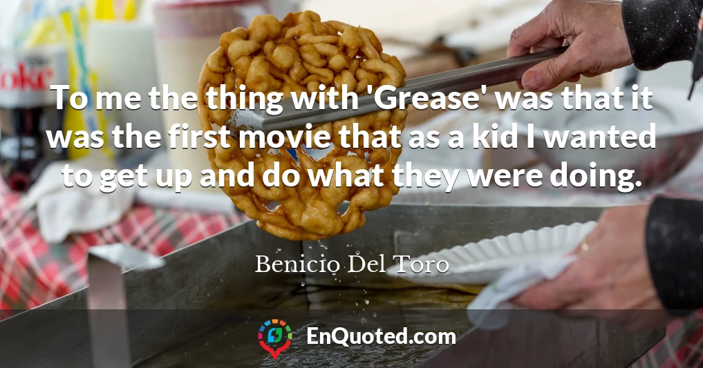 To me the thing with 'Grease' was that it was the first movie that as a kid I wanted to get up and do what they were doing.