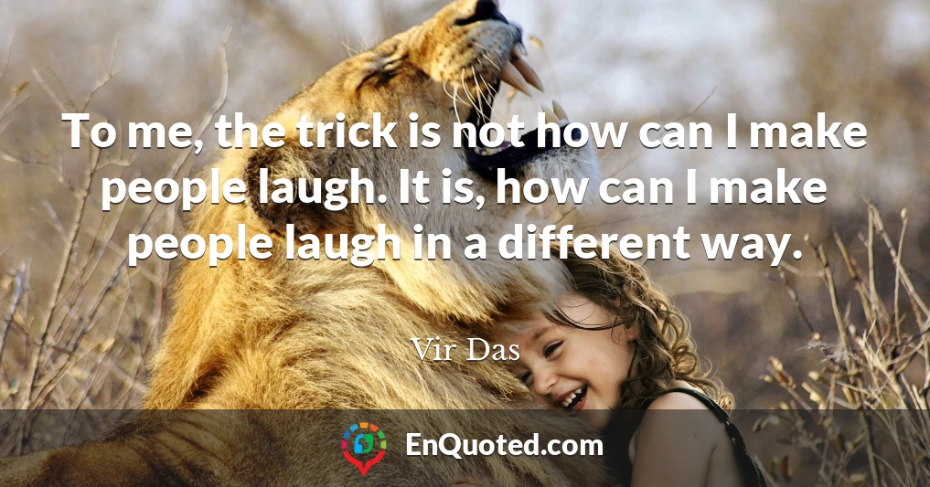 To me, the trick is not how can I make people laugh. It is, how can I make people laugh in a different way.