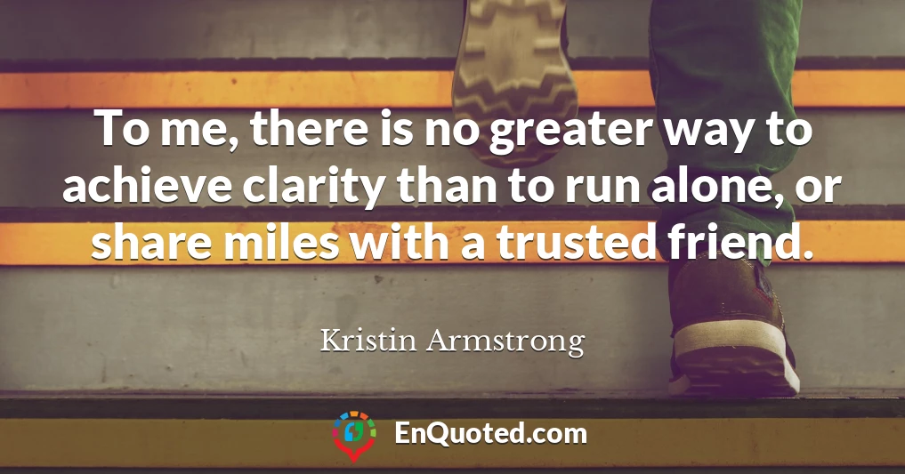 To me, there is no greater way to achieve clarity than to run alone, or share miles with a trusted friend.