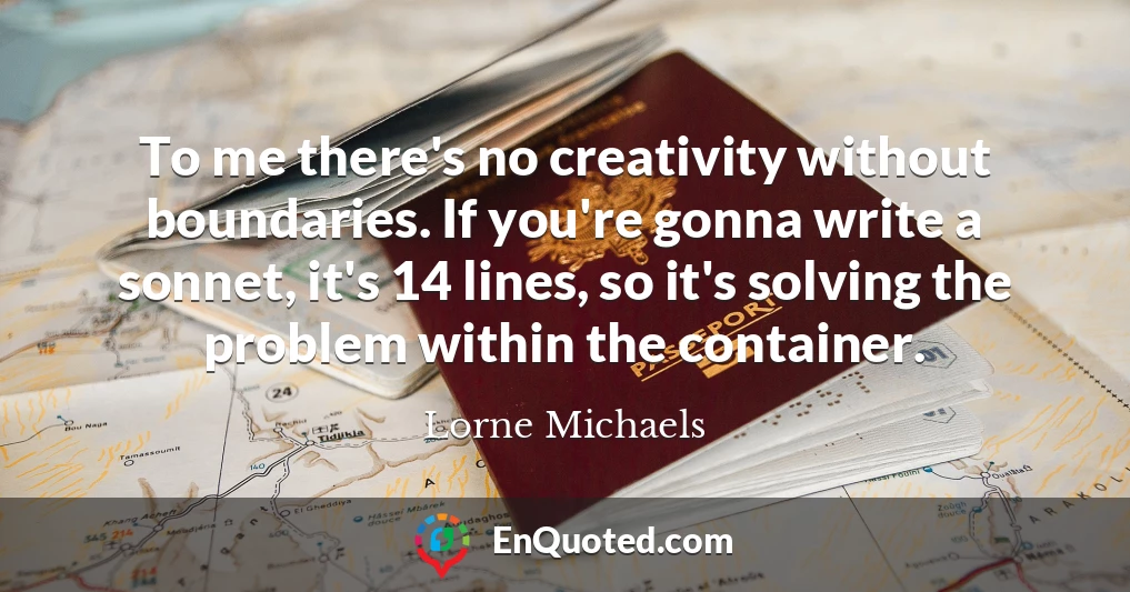 To me there's no creativity without boundaries. If you're gonna write a sonnet, it's 14 lines, so it's solving the problem within the container.