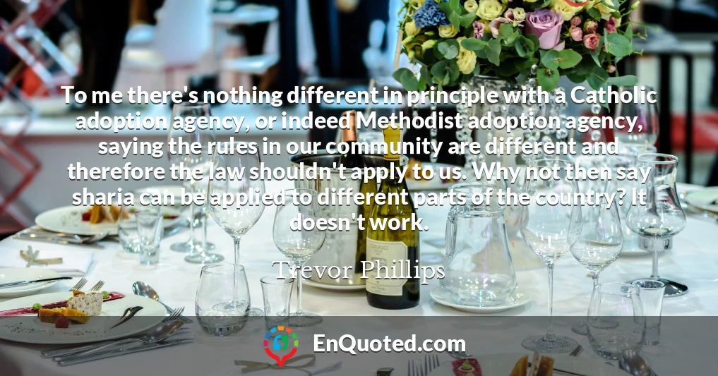 To me there's nothing different in principle with a Catholic adoption agency, or indeed Methodist adoption agency, saying the rules in our community are different and therefore the law shouldn't apply to us. Why not then say sharia can be applied to different parts of the country? It doesn't work.