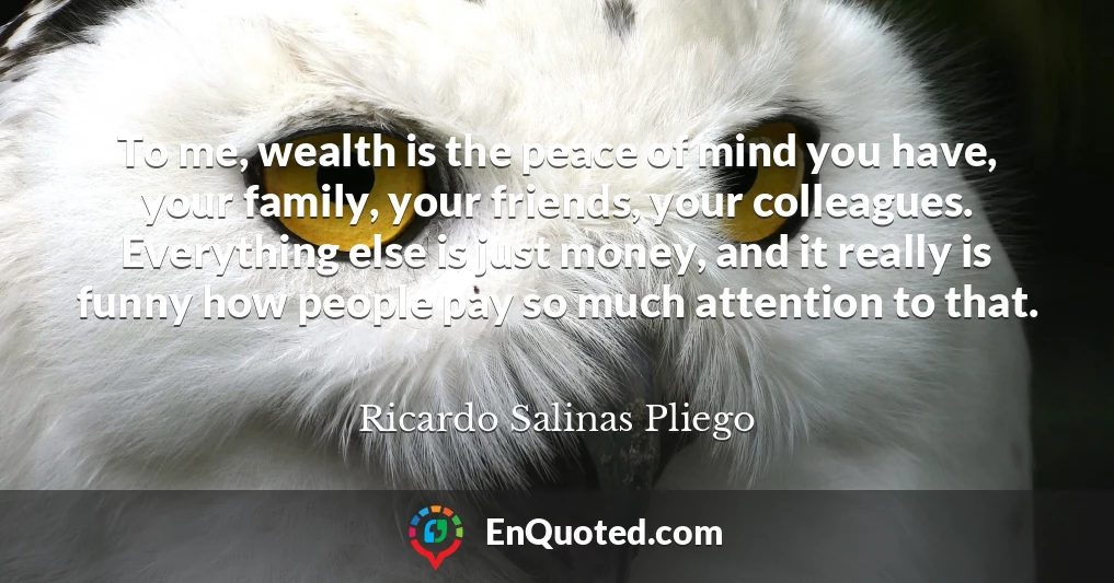 To me, wealth is the peace of mind you have, your family, your friends, your colleagues. Everything else is just money, and it really is funny how people pay so much attention to that.