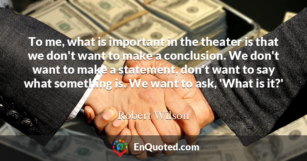To me, what is important in the theater is that we don't want to make a conclusion. We don't want to make a statement, don't want to say what something is. We want to ask, 'What is it?'