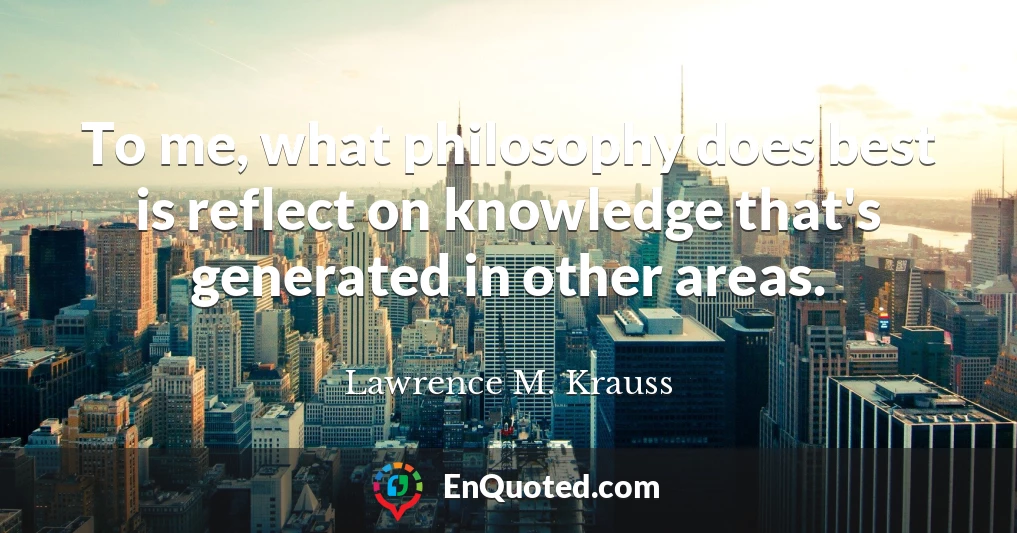 To me, what philosophy does best is reflect on knowledge that's generated in other areas.