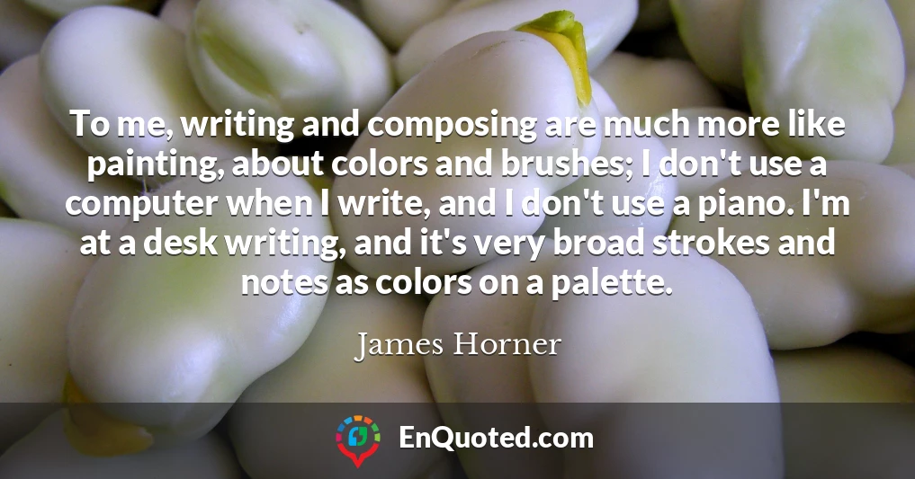 To me, writing and composing are much more like painting, about colors and brushes; I don't use a computer when I write, and I don't use a piano. I'm at a desk writing, and it's very broad strokes and notes as colors on a palette.