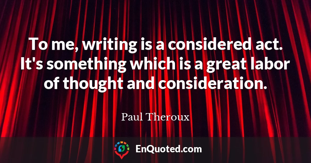 To me, writing is a considered act. It's something which is a great labor of thought and consideration.