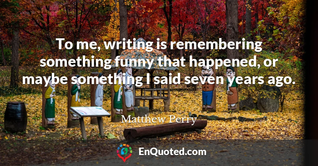 To me, writing is remembering something funny that happened, or maybe something I said seven years ago.
