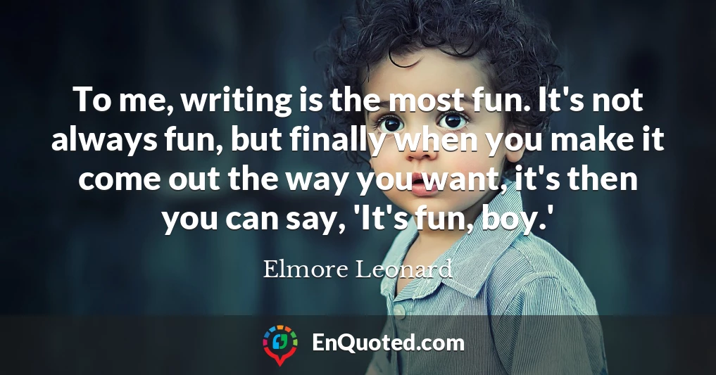 To me, writing is the most fun. It's not always fun, but finally when you make it come out the way you want, it's then you can say, 'It's fun, boy.'