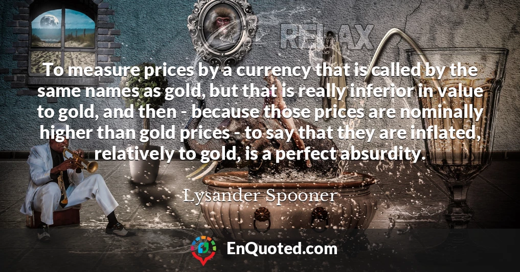 To measure prices by a currency that is called by the same names as gold, but that is really inferior in value to gold, and then - because those prices are nominally higher than gold prices - to say that they are inflated, relatively to gold, is a perfect absurdity.