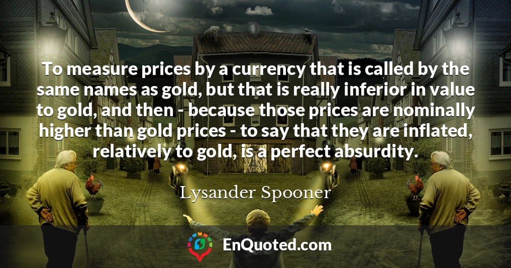 To measure prices by a currency that is called by the same names as gold, but that is really inferior in value to gold, and then - because those prices are nominally higher than gold prices - to say that they are inflated, relatively to gold, is a perfect absurdity.