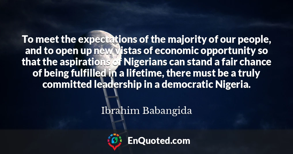 To meet the expectations of the majority of our people, and to open up new vistas of economic opportunity so that the aspirations of Nigerians can stand a fair chance of being fulfilled in a lifetime, there must be a truly committed leadership in a democratic Nigeria.