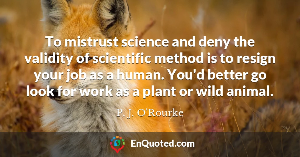 To mistrust science and deny the validity of scientific method is to resign your job as a human. You'd better go look for work as a plant or wild animal.
