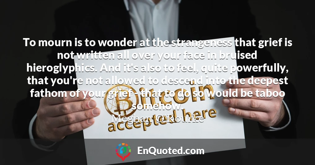 To mourn is to wonder at the strangeness that grief is not written all over your face in bruised hieroglyphics. And it's also to feel, quite powerfully, that you're not allowed to descend into the deepest fathom of your grief - that to do so would be taboo somehow.