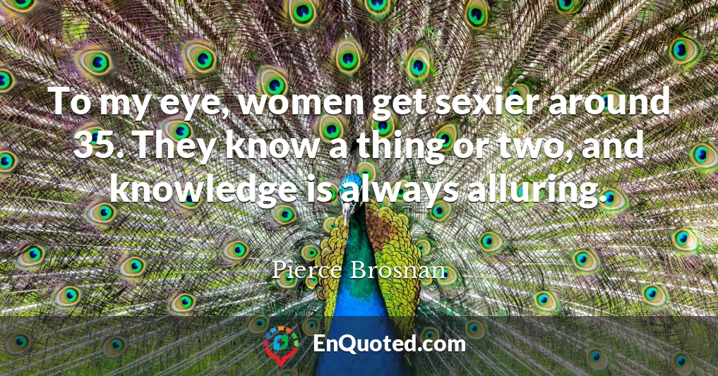 To my eye, women get sexier around 35. They know a thing or two, and knowledge is always alluring.