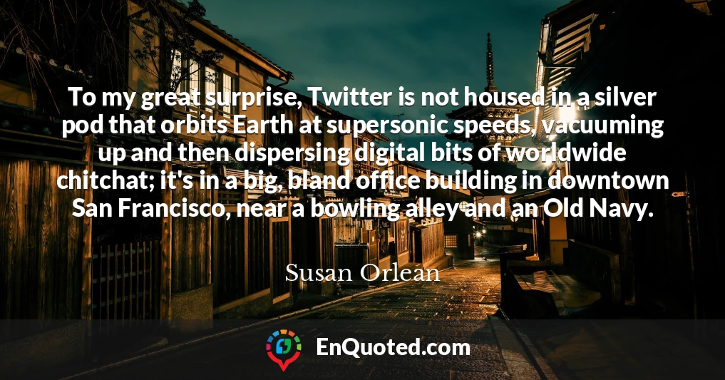 To my great surprise, Twitter is not housed in a silver pod that orbits Earth at supersonic speeds, vacuuming up and then dispersing digital bits of worldwide chitchat; it's in a big, bland office building in downtown San Francisco, near a bowling alley and an Old Navy.