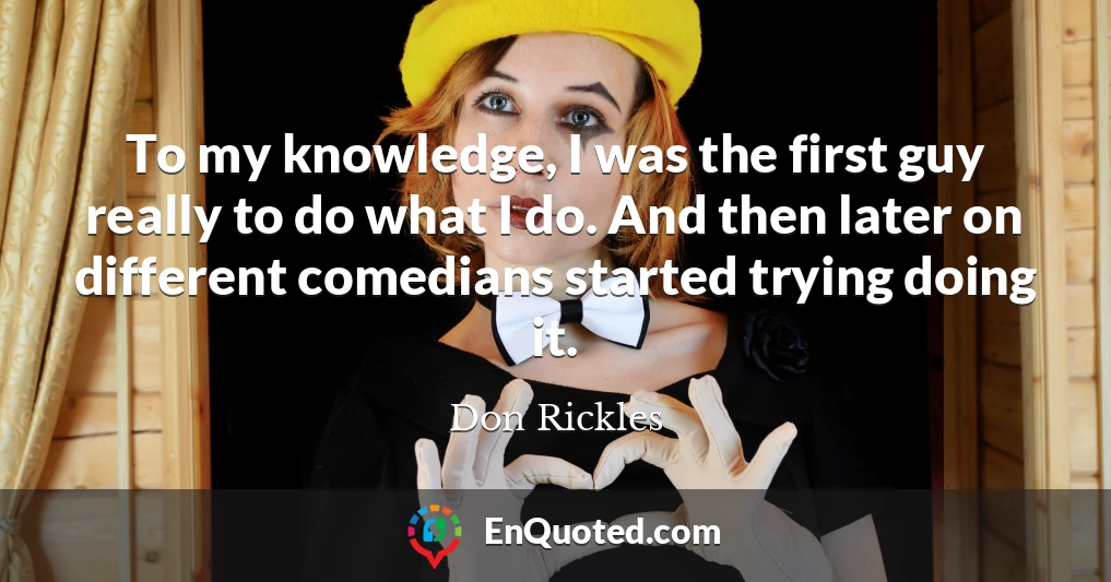 To my knowledge, I was the first guy really to do what I do. And then later on different comedians started trying doing it.