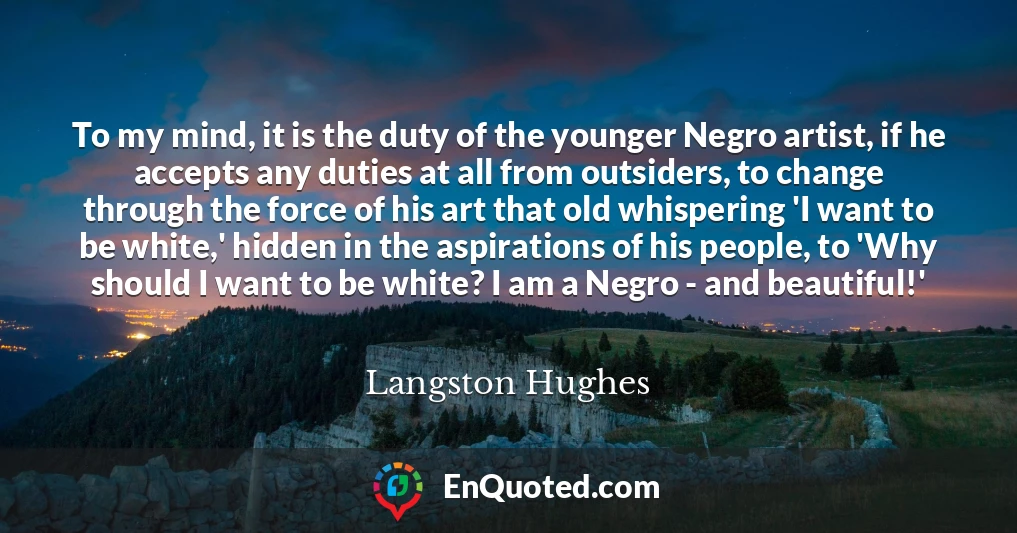 To my mind, it is the duty of the younger Negro artist, if he accepts any duties at all from outsiders, to change through the force of his art that old whispering 'I want to be white,' hidden in the aspirations of his people, to 'Why should I want to be white? I am a Negro - and beautiful!'