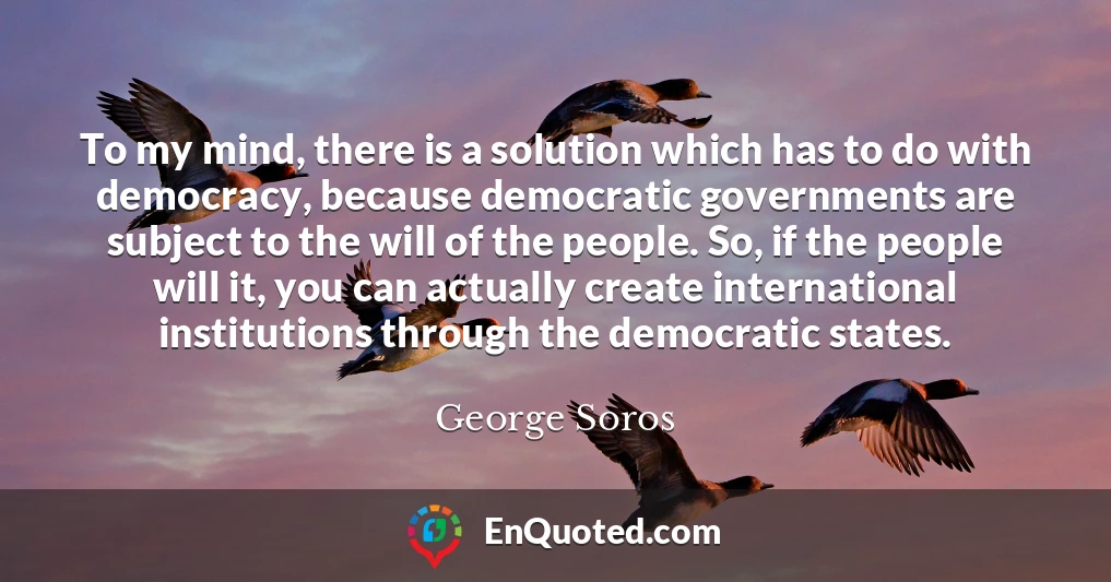 To my mind, there is a solution which has to do with democracy, because democratic governments are subject to the will of the people. So, if the people will it, you can actually create international institutions through the democratic states.