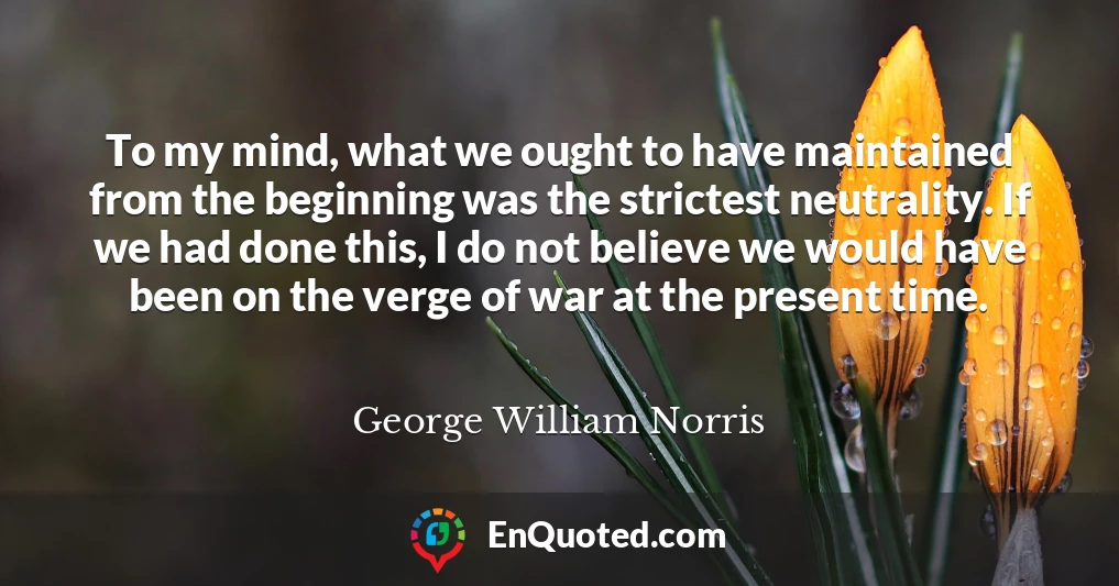 To my mind, what we ought to have maintained from the beginning was the strictest neutrality. If we had done this, I do not believe we would have been on the verge of war at the present time.