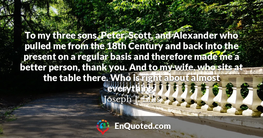 To my three sons, Peter, Scott, and Alexander who pulled me from the 18th Century and back into the present on a regular basis and therefore made me a better person, thank you. And to my wife, who sits at the table there. Who is right about almost everything.