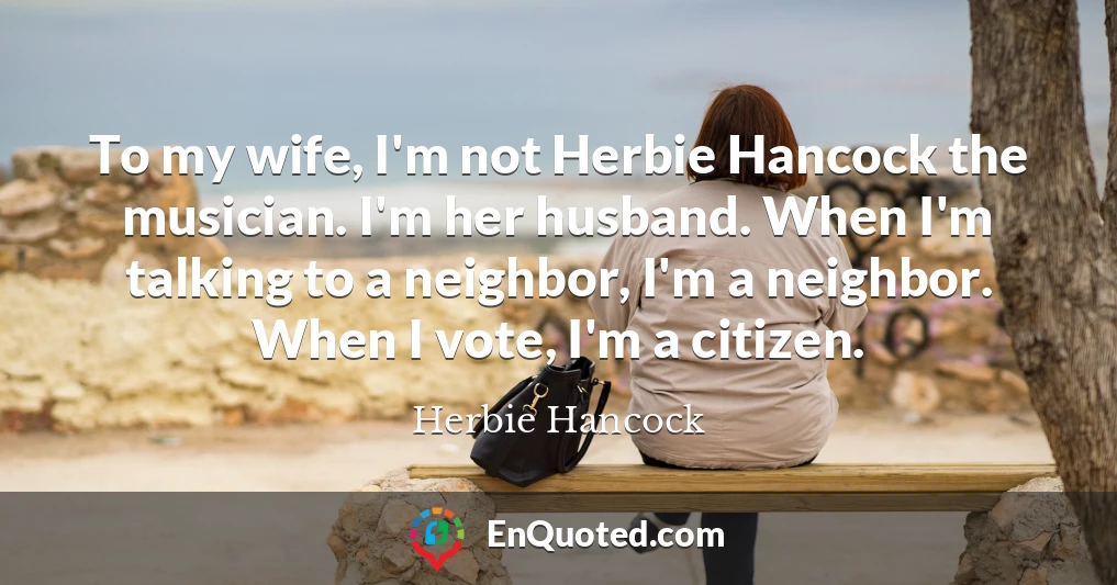 To my wife, I'm not Herbie Hancock the musician. I'm her husband. When I'm talking to a neighbor, I'm a neighbor. When I vote, I'm a citizen.