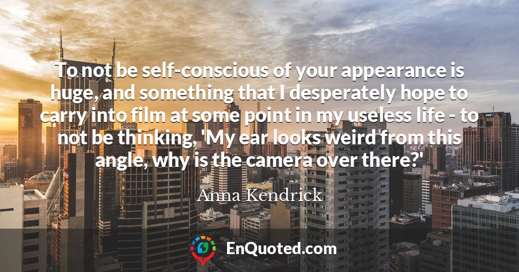 To not be self-conscious of your appearance is huge, and something that I desperately hope to carry into film at some point in my useless life - to not be thinking, 'My ear looks weird from this angle, why is the camera over there?'