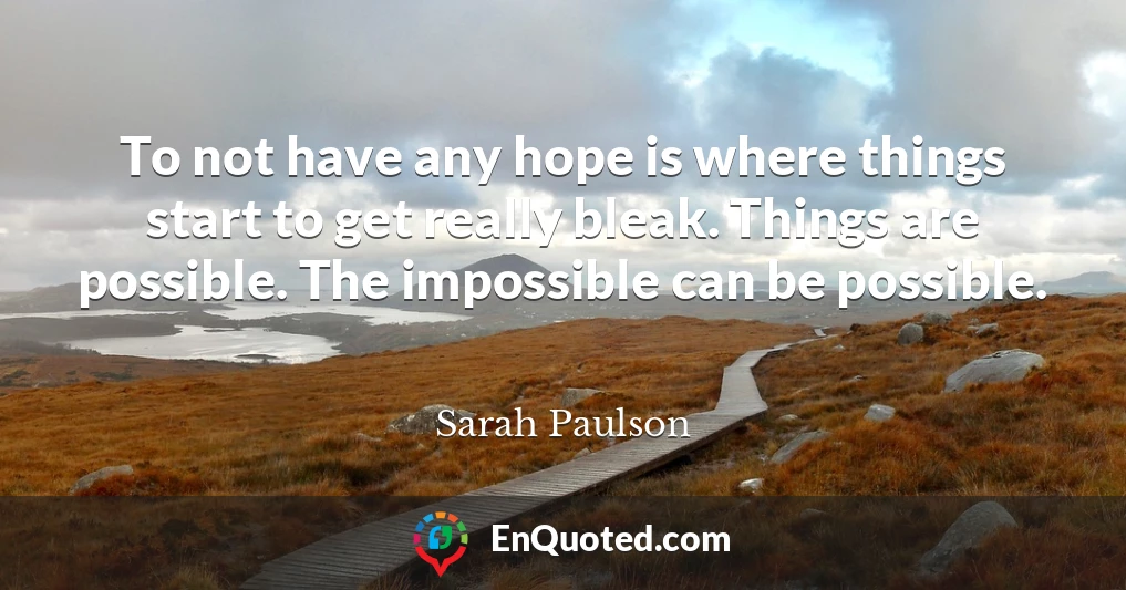 To not have any hope is where things start to get really bleak. Things are possible. The impossible can be possible.