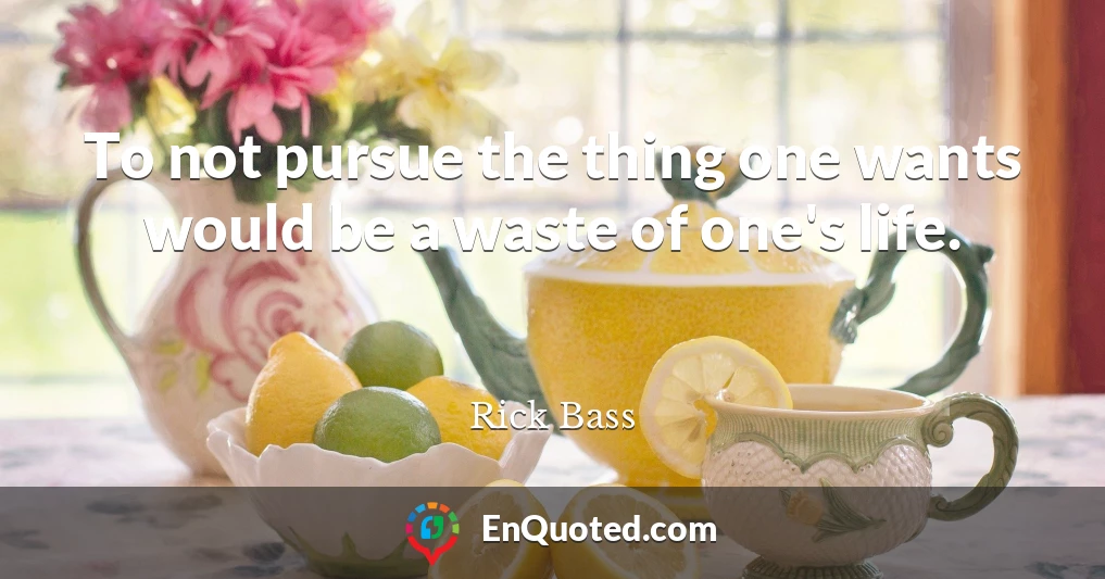 To not pursue the thing one wants would be a waste of one's life.