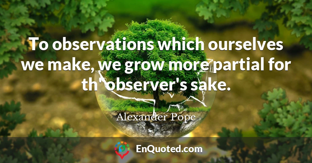 To observations which ourselves we make, we grow more partial for th' observer's sake.