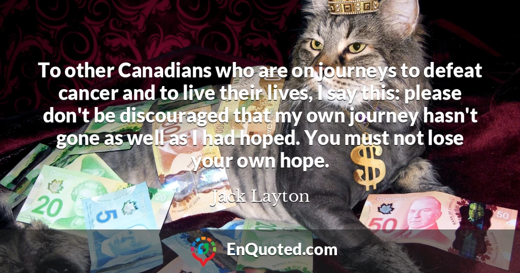 To other Canadians who are on journeys to defeat cancer and to live their lives, I say this: please don't be discouraged that my own journey hasn't gone as well as I had hoped. You must not lose your own hope.