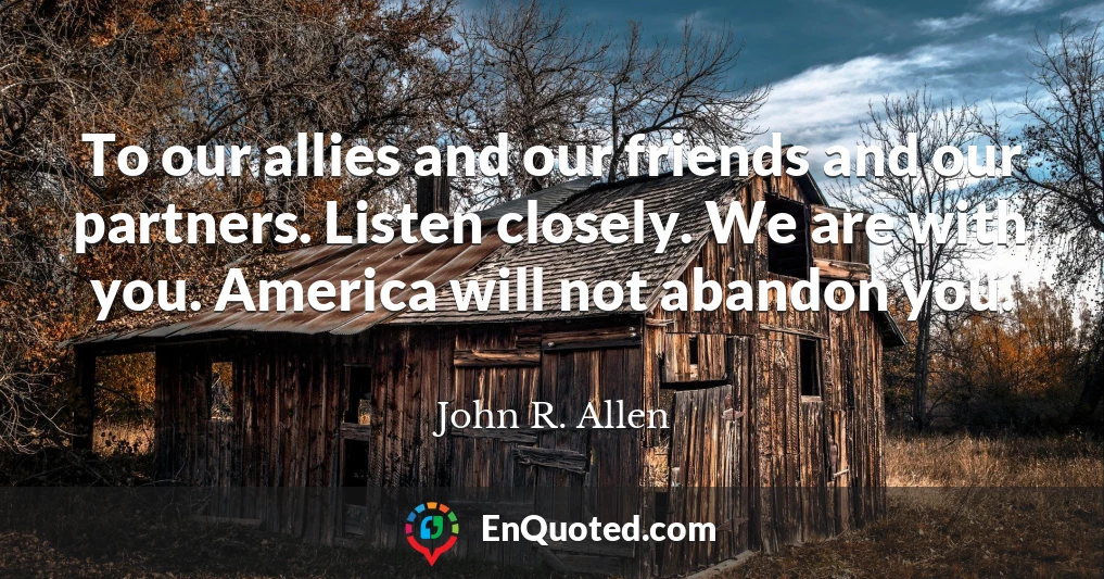 To our allies and our friends and our partners. Listen closely. We are with you. America will not abandon you.