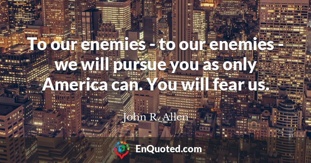 To our enemies - to our enemies - we will pursue you as only America can. You will fear us.