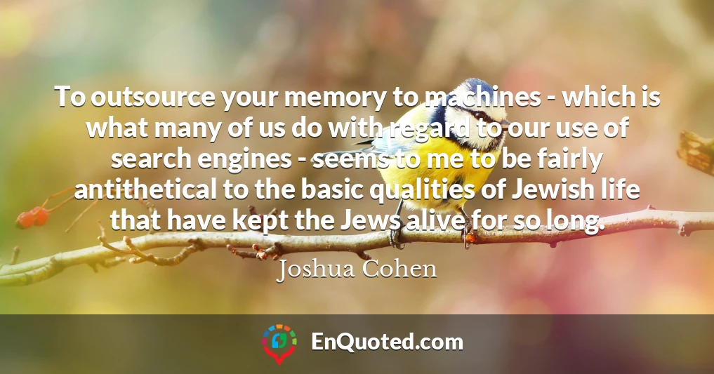 To outsource your memory to machines - which is what many of us do with regard to our use of search engines - seems to me to be fairly antithetical to the basic qualities of Jewish life that have kept the Jews alive for so long.