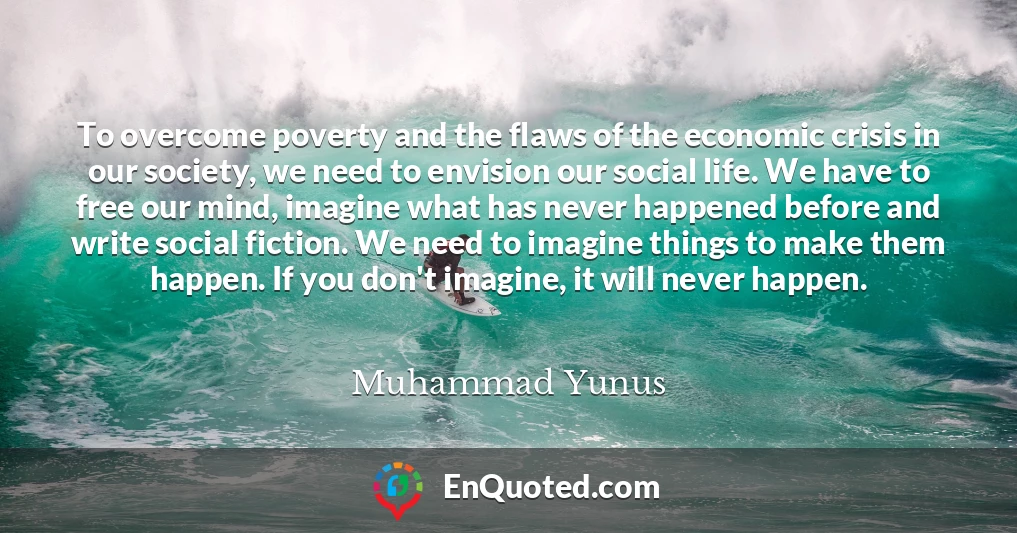 To overcome poverty and the flaws of the economic crisis in our society, we need to envision our social life. We have to free our mind, imagine what has never happened before and write social fiction. We need to imagine things to make them happen. If you don't imagine, it will never happen.
