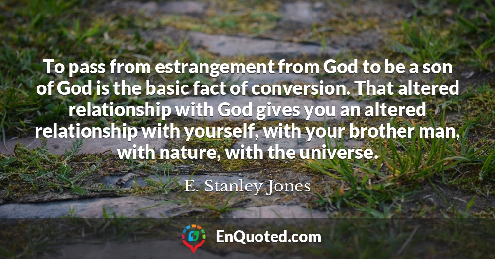 To pass from estrangement from God to be a son of God is the basic fact of conversion. That altered relationship with God gives you an altered relationship with yourself, with your brother man, with nature, with the universe.