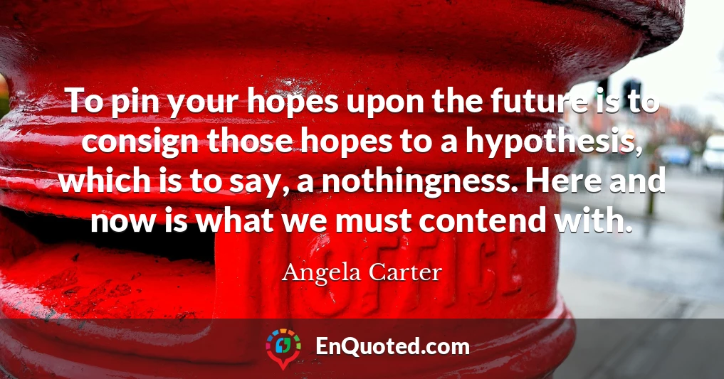 To pin your hopes upon the future is to consign those hopes to a hypothesis, which is to say, a nothingness. Here and now is what we must contend with.